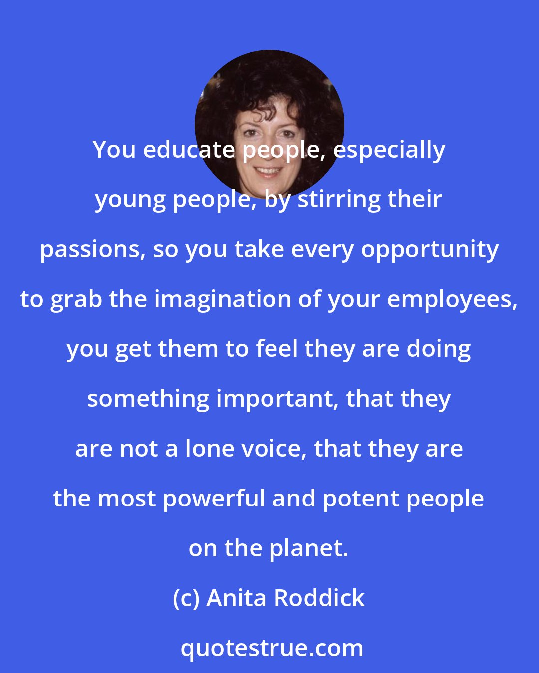 Anita Roddick: You educate people, especially young people, by stirring their passions, so you take every opportunity to grab the imagination of your employees, you get them to feel they are doing something important, that they are not a lone voice, that they are the most powerful and potent people on the planet.