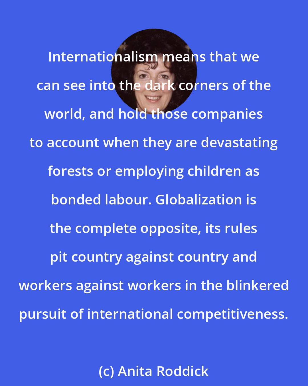 Anita Roddick: Internationalism means that we can see into the dark corners of the world, and hold those companies to account when they are devastating forests or employing children as bonded labour. Globalization is the complete opposite, its rules pit country against country and workers against workers in the blinkered pursuit of international competitiveness.