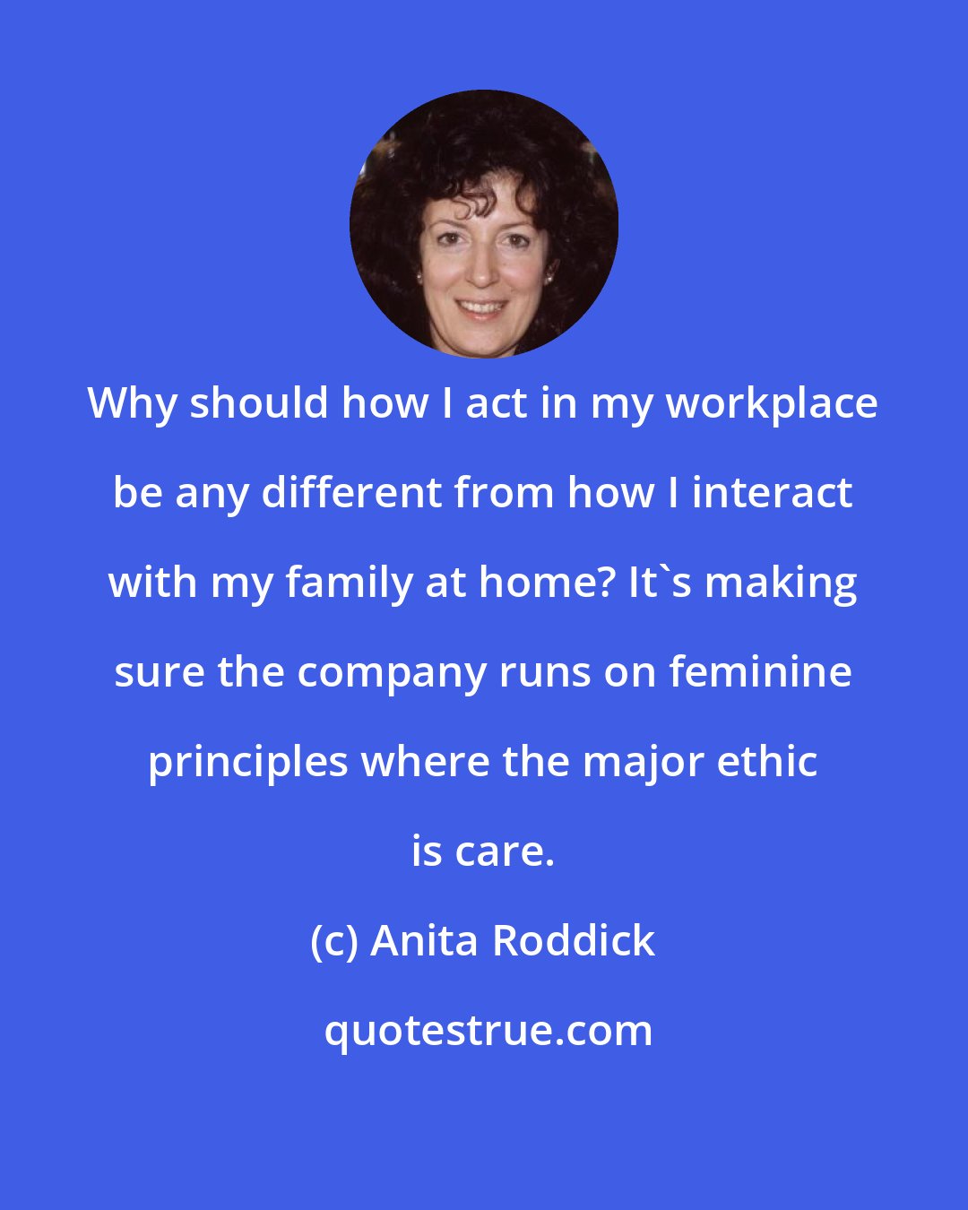 Anita Roddick: Why should how I act in my workplace be any different from how I interact with my family at home? It's making sure the company runs on feminine principles where the major ethic is care.