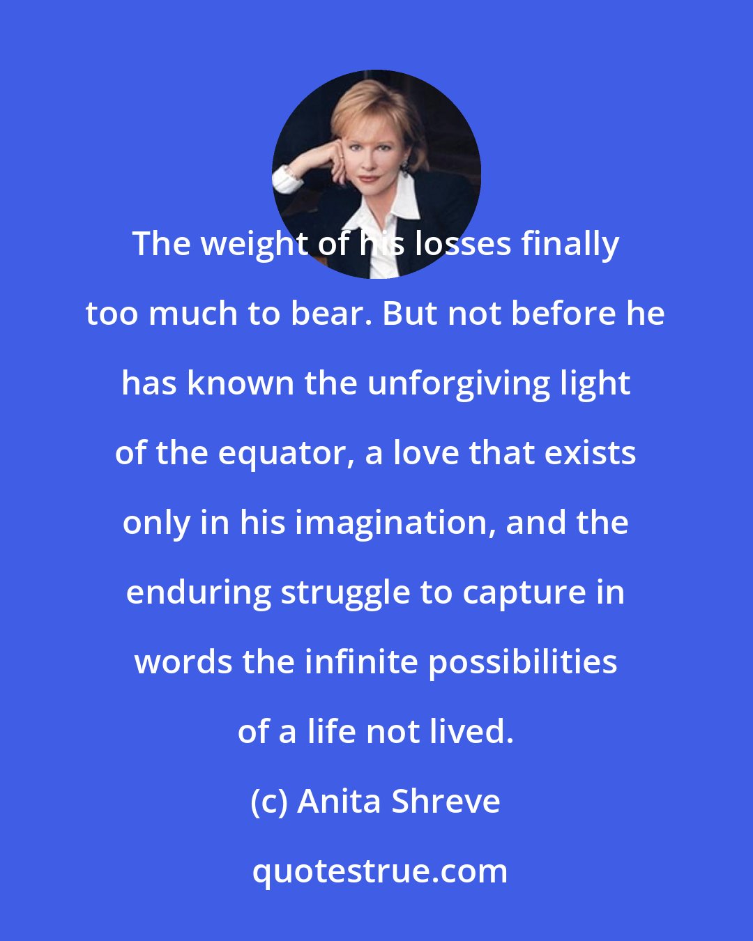 Anita Shreve: The weight of his losses finally too much to bear. But not before he has known the unforgiving light of the equator, a love that exists only in his imagination, and the enduring struggle to capture in words the infinite possibilities of a life not lived.