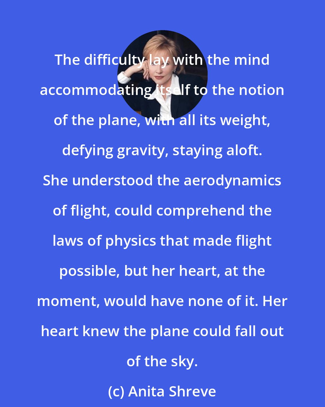 Anita Shreve: The difficulty lay with the mind accommodating itself to the notion of the plane, with all its weight, defying gravity, staying aloft. She understood the aerodynamics of flight, could comprehend the laws of physics that made flight possible, but her heart, at the moment, would have none of it. Her heart knew the plane could fall out of the sky.