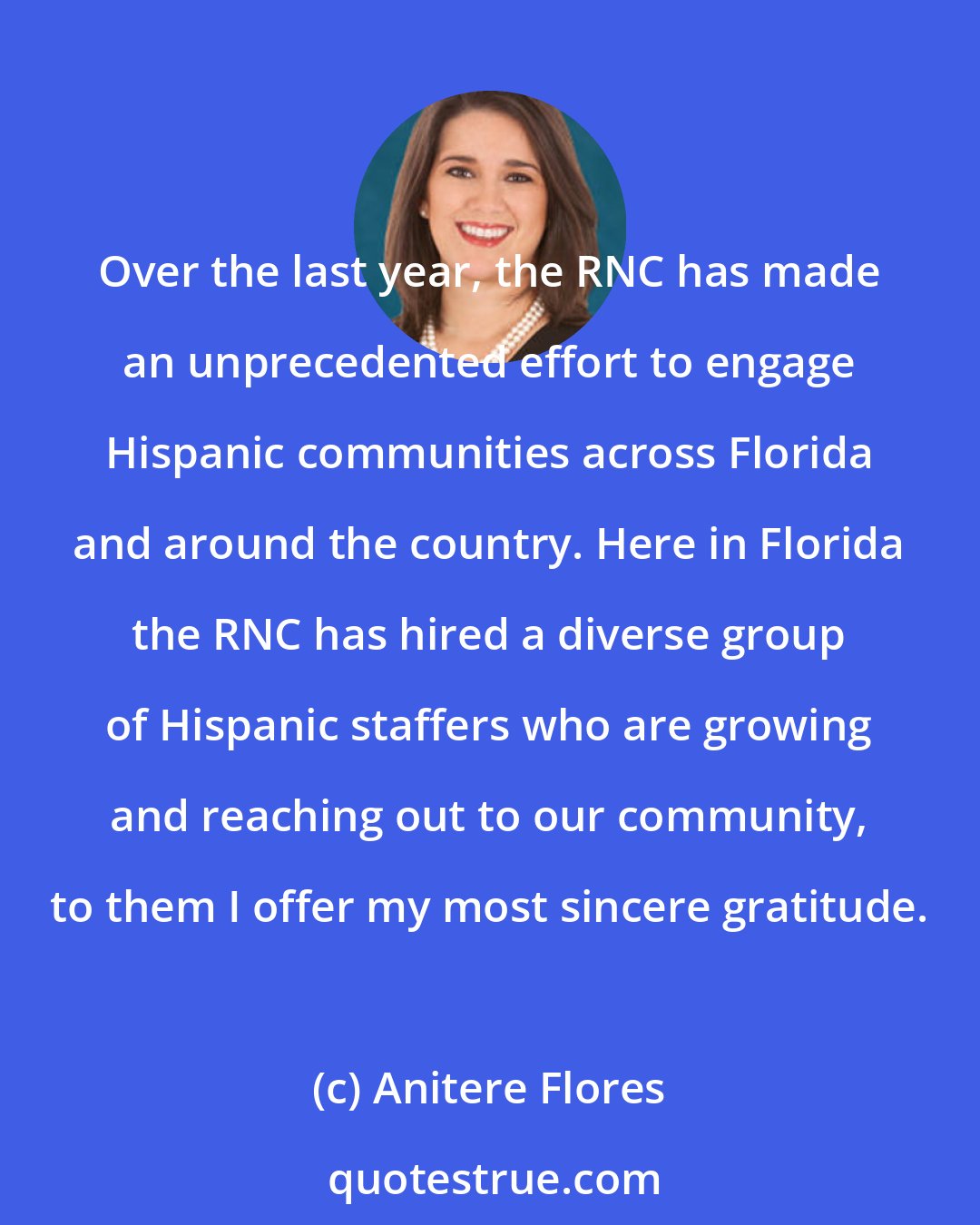 Anitere Flores: Over the last year, the RNC has made an unprecedented effort to engage Hispanic communities across Florida and around the country. Here in Florida the RNC has hired a diverse group of Hispanic staffers who are growing and reaching out to our community, to them I offer my most sincere gratitude.