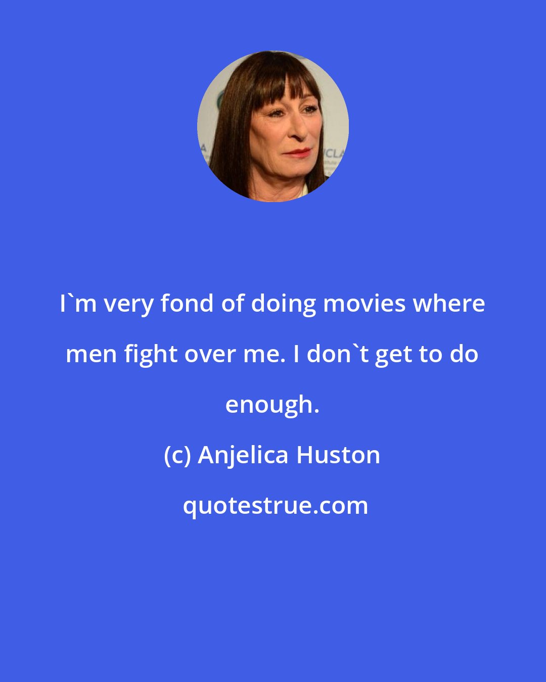 Anjelica Huston: I'm very fond of doing movies where men fight over me. I don't get to do enough.