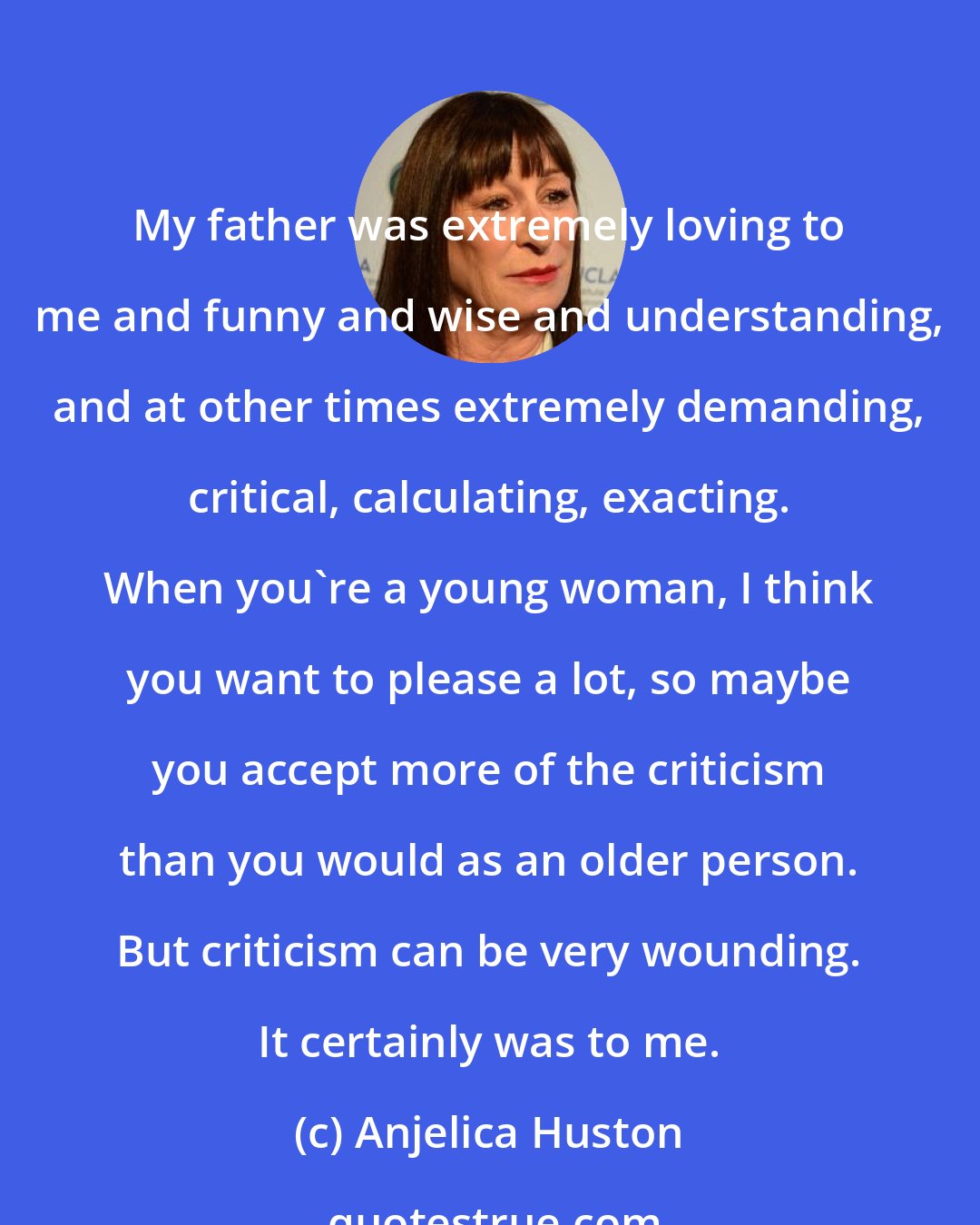 Anjelica Huston: My father was extremely loving to me and funny and wise and understanding, and at other times extremely demanding, critical, calculating, exacting. When you're a young woman, I think you want to please a lot, so maybe you accept more of the criticism than you would as an older person. But criticism can be very wounding. It certainly was to me.