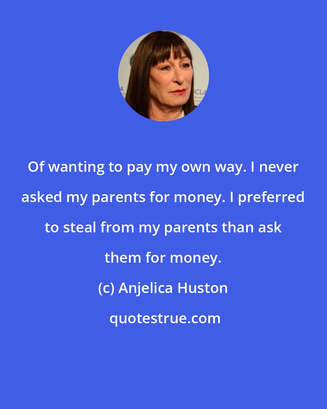 Anjelica Huston: Of wanting to pay my own way. I never asked my parents for money. I preferred to steal from my parents than ask them for money.