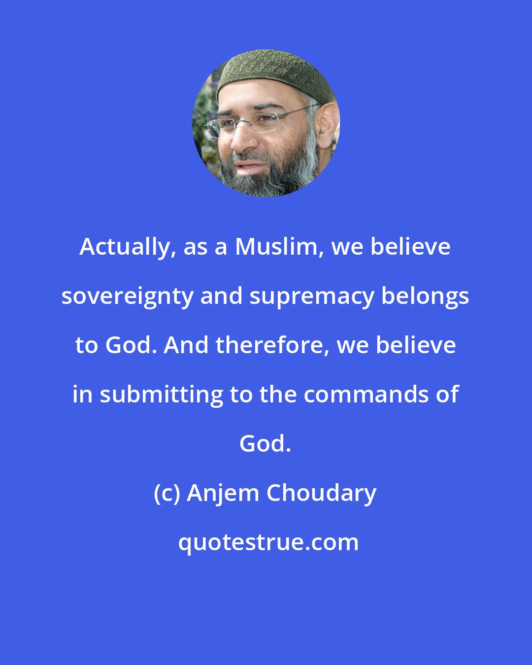 Anjem Choudary: Actually, as a Muslim, we believe sovereignty and supremacy belongs to God. And therefore, we believe in submitting to the commands of God.