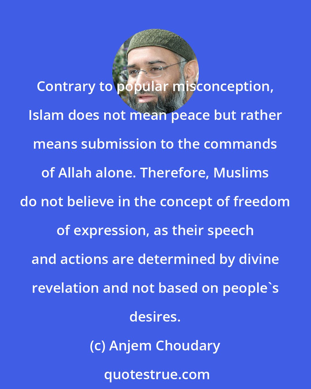 Anjem Choudary: Contrary to popular misconception, Islam does not mean peace but rather means submission to the commands of Allah alone. Therefore, Muslims do not believe in the concept of freedom of expression, as their speech and actions are determined by divine revelation and not based on people's desires.