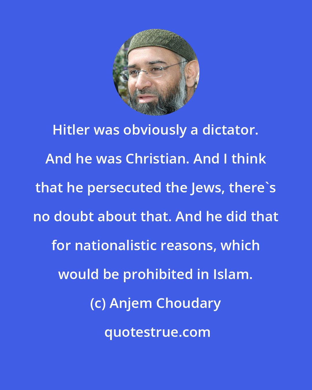 Anjem Choudary: Hitler was obviously a dictator. And he was Christian. And I think that he persecuted the Jews, there's no doubt about that. And he did that for nationalistic reasons, which would be prohibited in Islam.