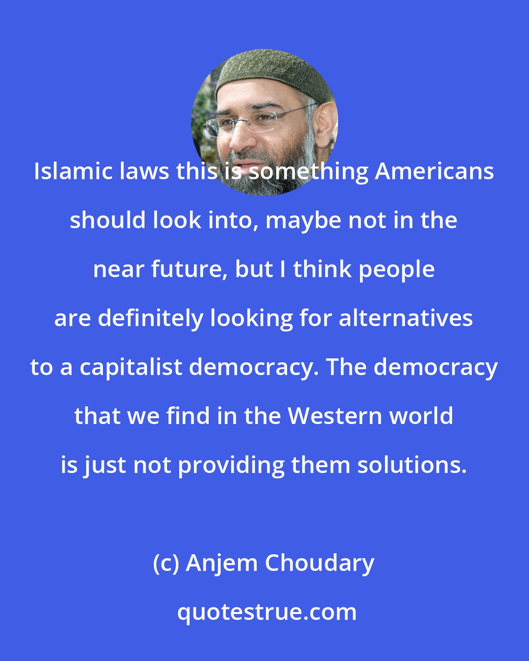 Anjem Choudary: Islamic laws this is something Americans should look into, maybe not in the near future, but I think people are definitely looking for alternatives to a capitalist democracy. The democracy that we find in the Western world is just not providing them solutions.