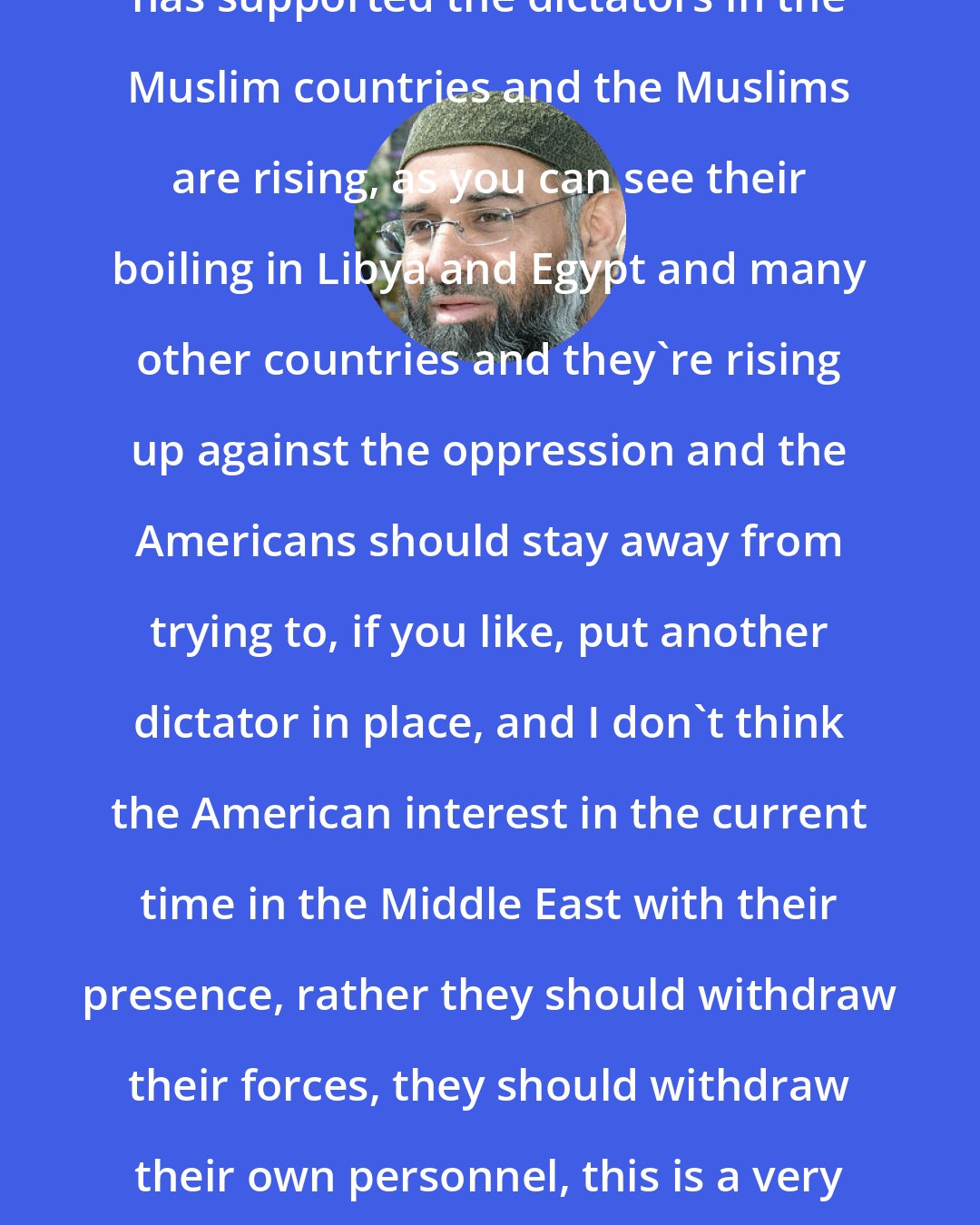 Anjem Choudary: The American administration obviously has supported the dictators in the Muslim countries and the Muslims are rising, as you can see their boiling in Libya and Egypt and many other countries and they're rising up against the oppression and the Americans should stay away from trying to, if you like, put another dictator in place, and I don't think the American interest in the current time in the Middle East with their presence, rather they should withdraw their forces, they should withdraw their own personnel, this is a very insecure time for the Americans I think.