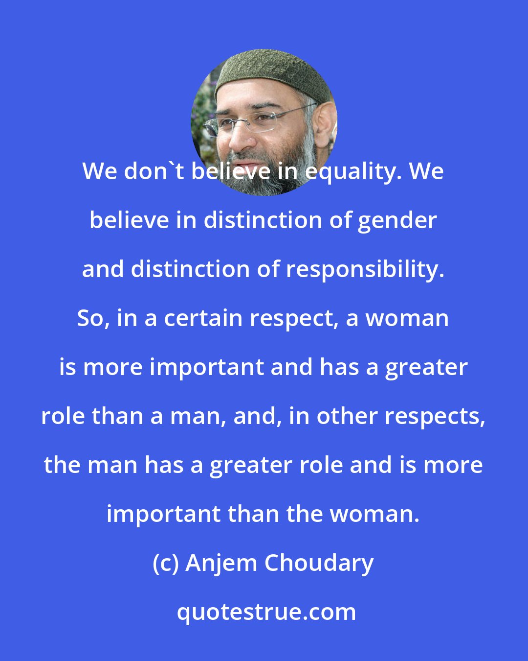 Anjem Choudary: We don't believe in equality. We believe in distinction of gender and distinction of responsibility. So, in a certain respect, a woman is more important and has a greater role than a man, and, in other respects, the man has a greater role and is more important than the woman.