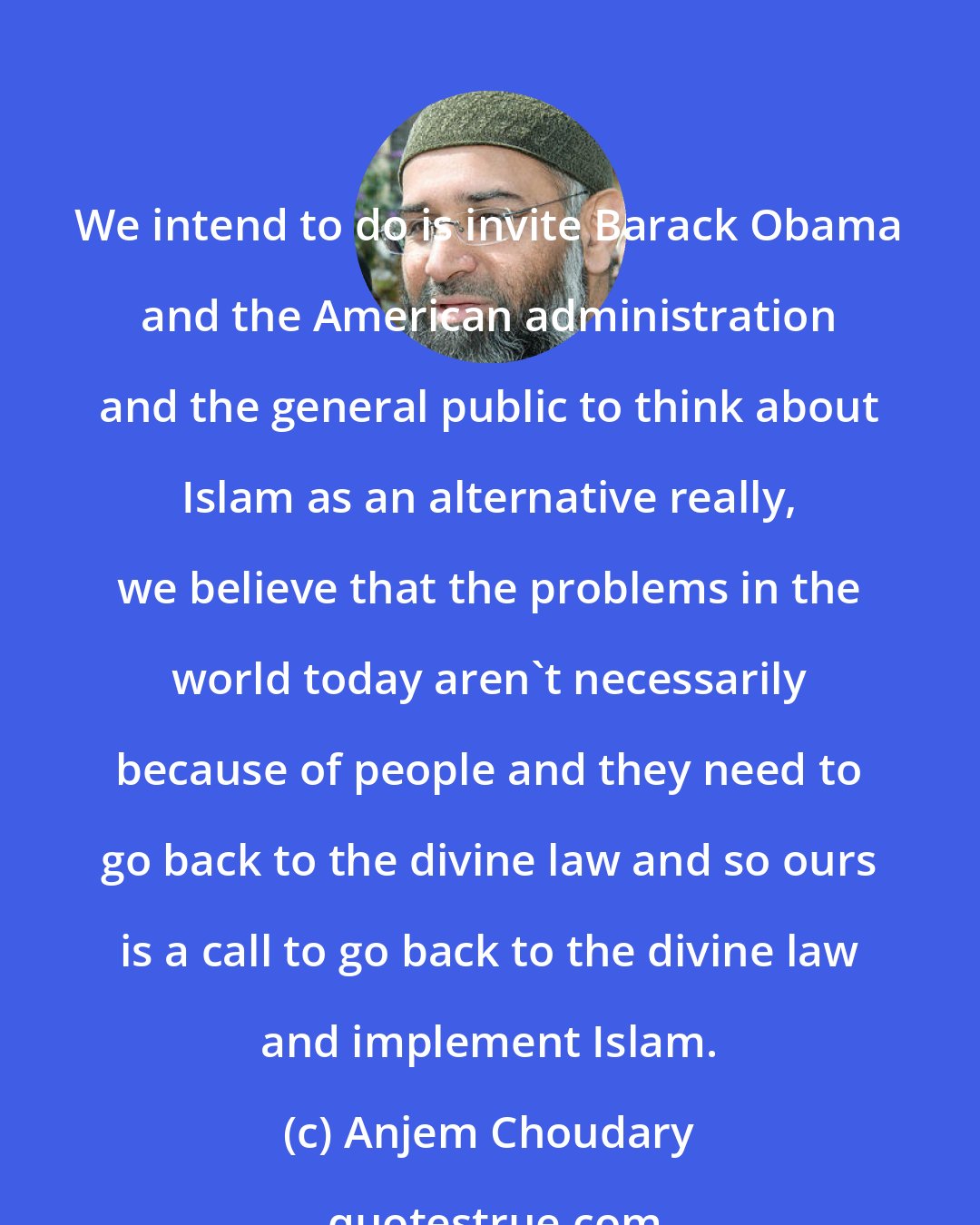 Anjem Choudary: We intend to do is invite Barack Obama and the American administration and the general public to think about Islam as an alternative really, we believe that the problems in the world today aren't necessarily because of people and they need to go back to the divine law and so ours is a call to go back to the divine law and implement Islam.