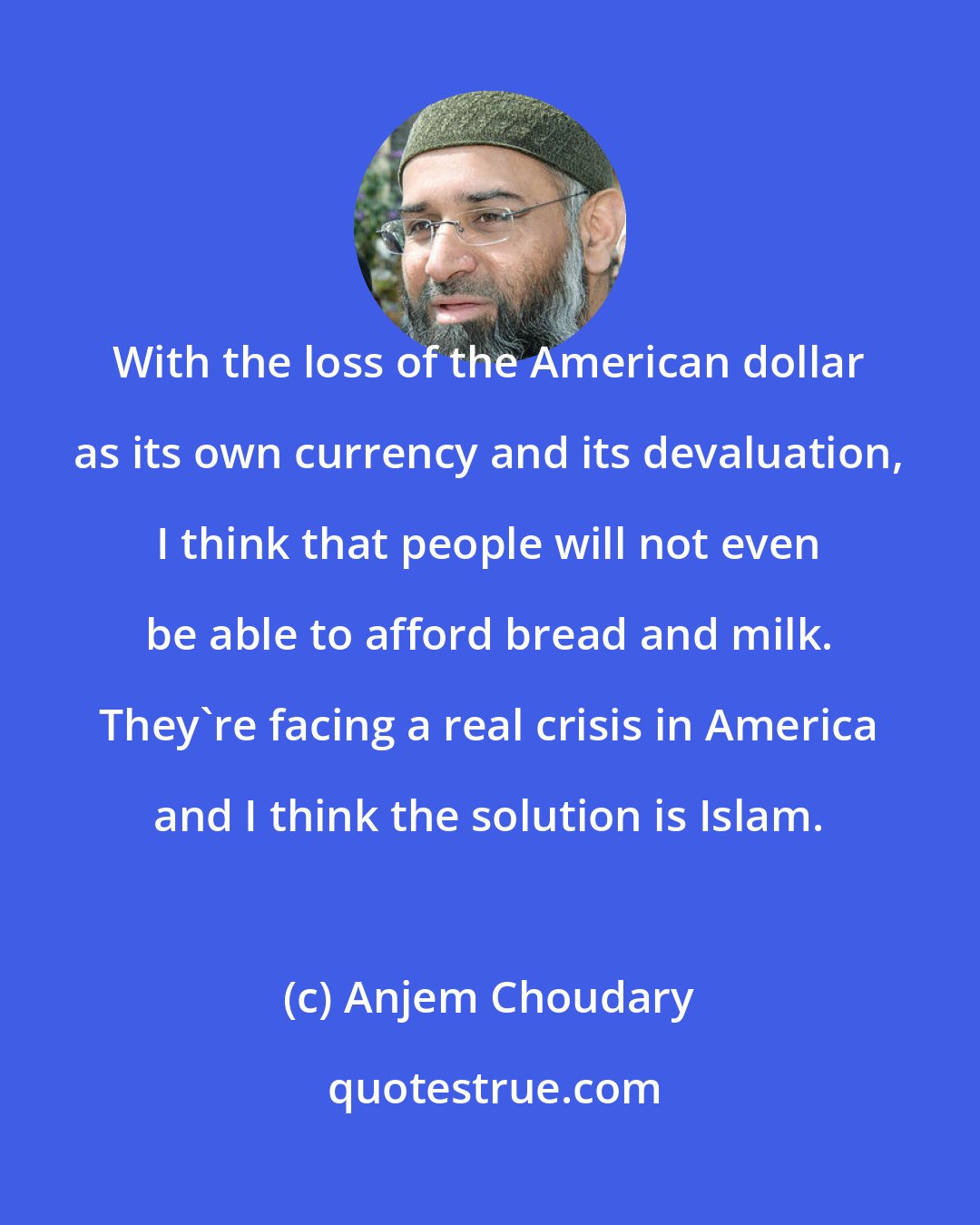 Anjem Choudary: With the loss of the American dollar as its own currency and its devaluation, I think that people will not even be able to afford bread and milk. They're facing a real crisis in America and I think the solution is Islam.