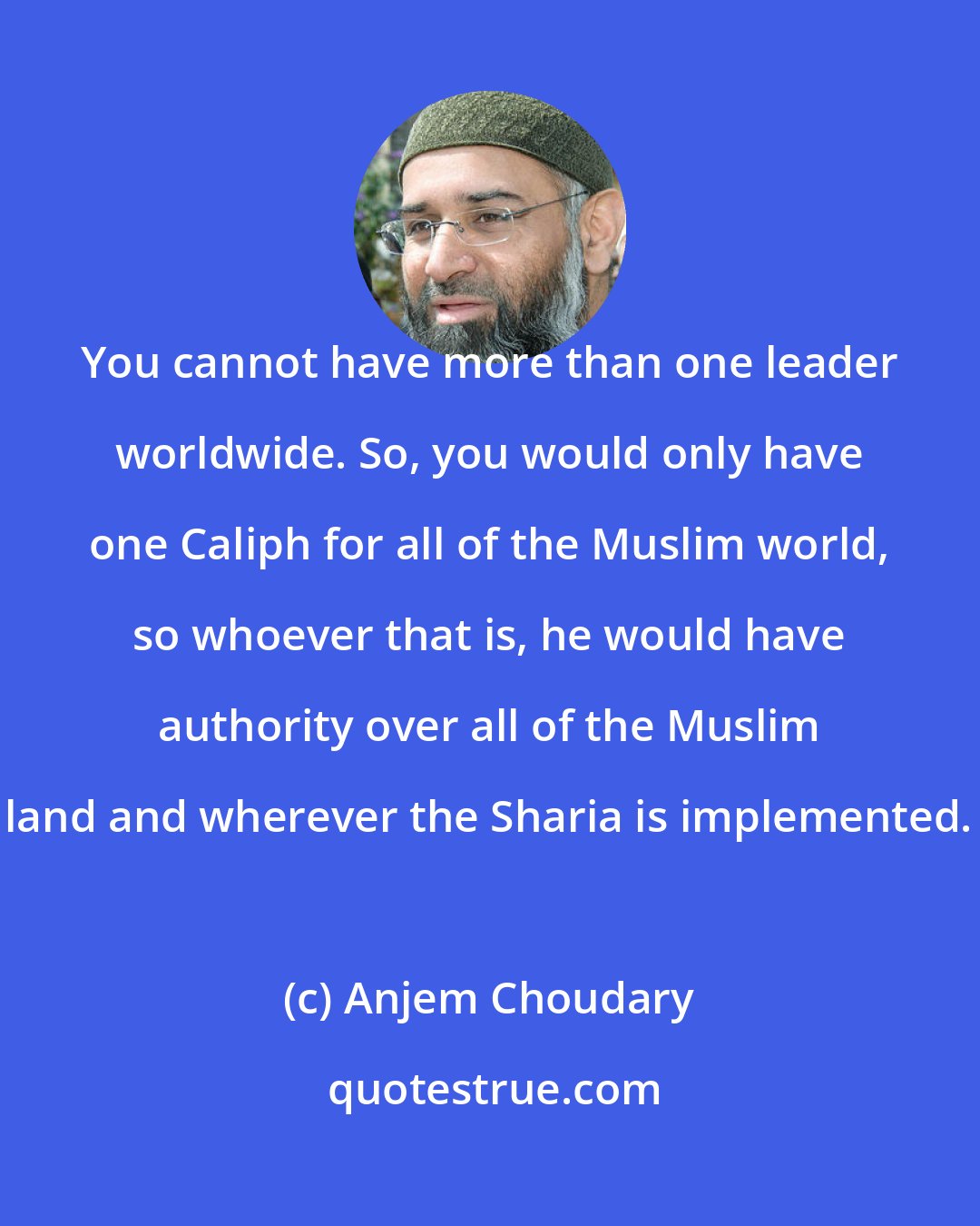 Anjem Choudary: You cannot have more than one leader worldwide. So, you would only have one Caliph for all of the Muslim world, so whoever that is, he would have authority over all of the Muslim land and wherever the Sharia is implemented.