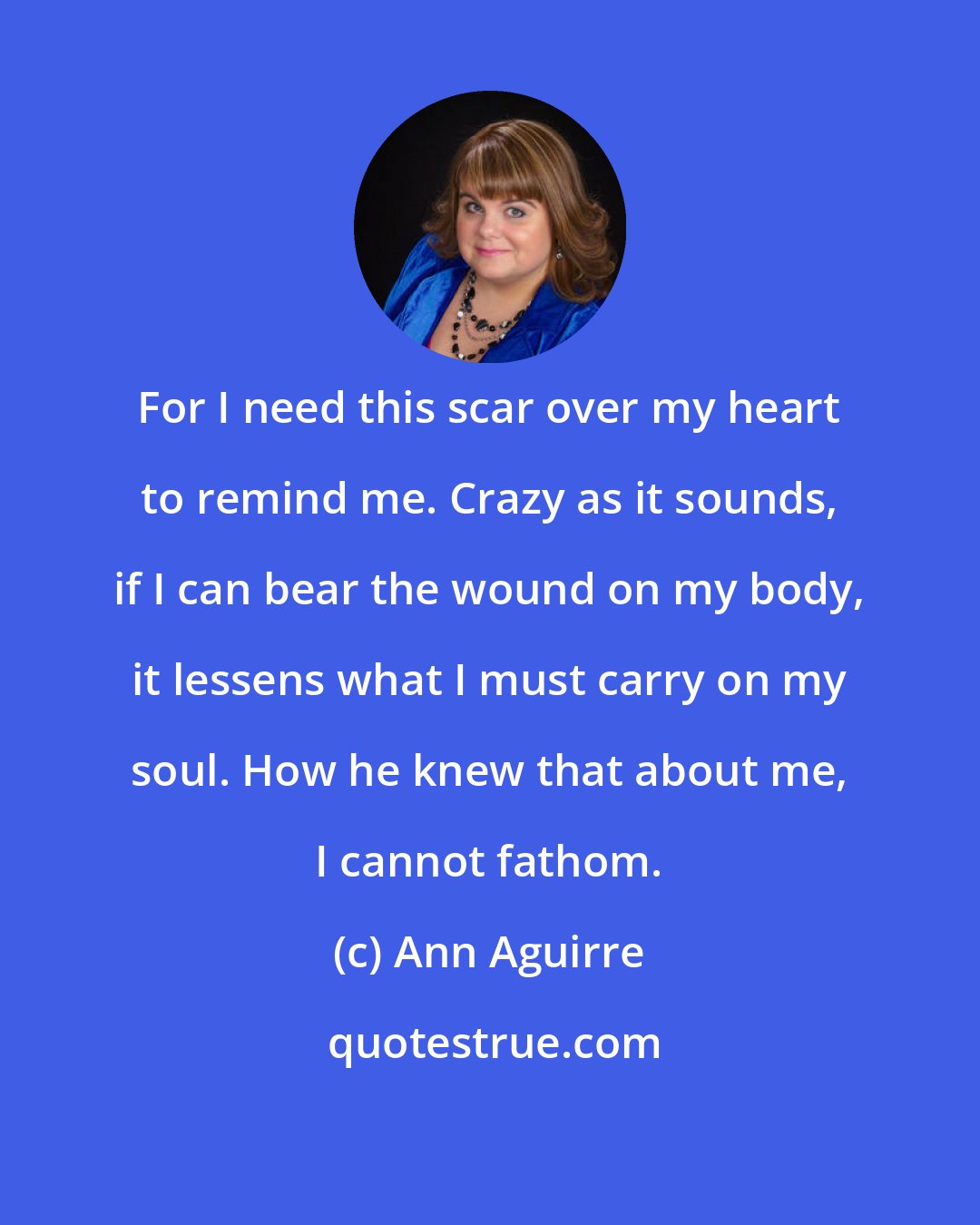 Ann Aguirre: For I need this scar over my heart to remind me. Crazy as it sounds, if I can bear the wound on my body, it lessens what I must carry on my soul. How he knew that about me, I cannot fathom.