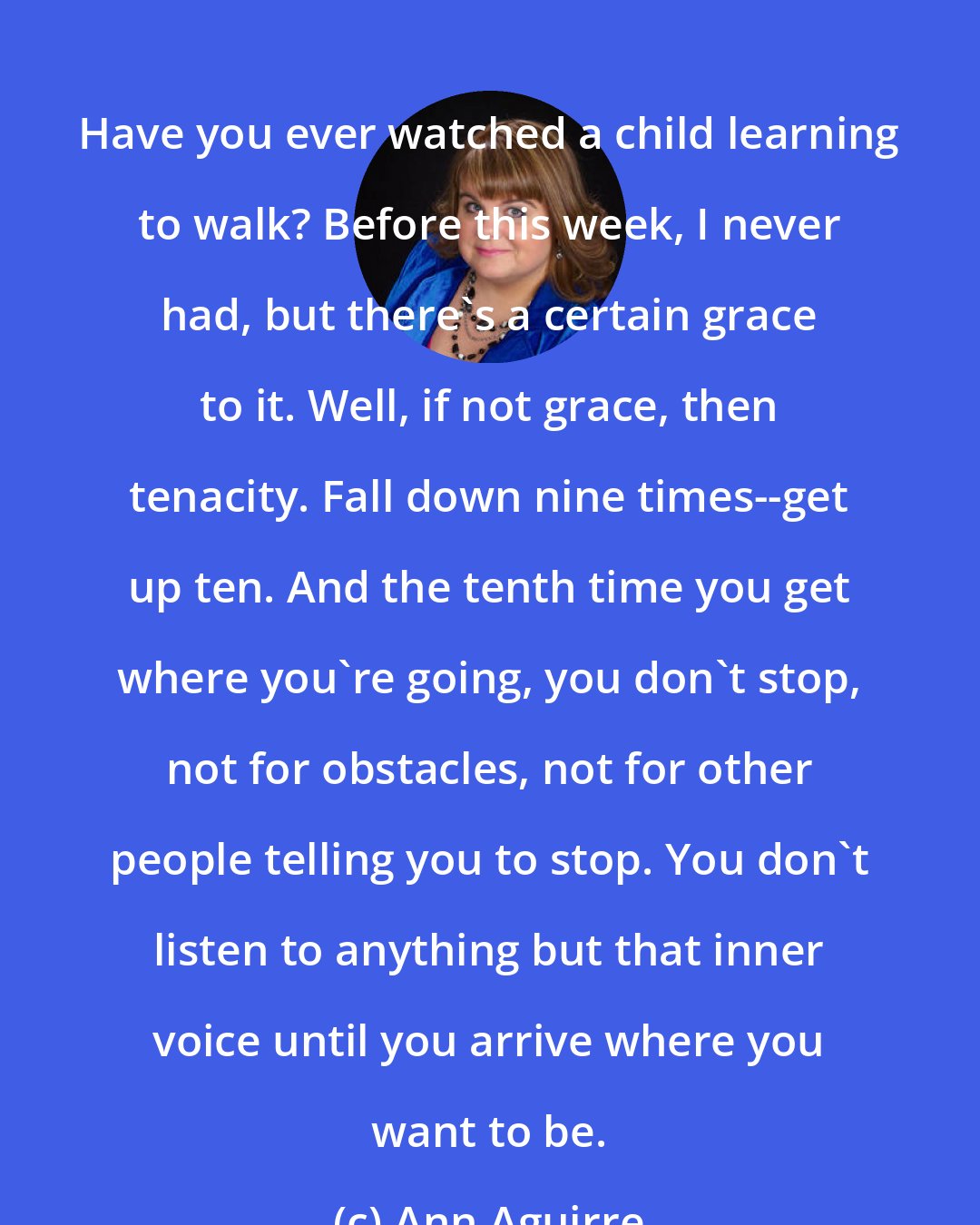 Ann Aguirre: Have you ever watched a child learning to walk? Before this week, I never had, but there's a certain grace to it. Well, if not grace, then tenacity. Fall down nine times--get up ten. And the tenth time you get where you're going, you don't stop, not for obstacles, not for other people telling you to stop. You don't listen to anything but that inner voice until you arrive where you want to be.