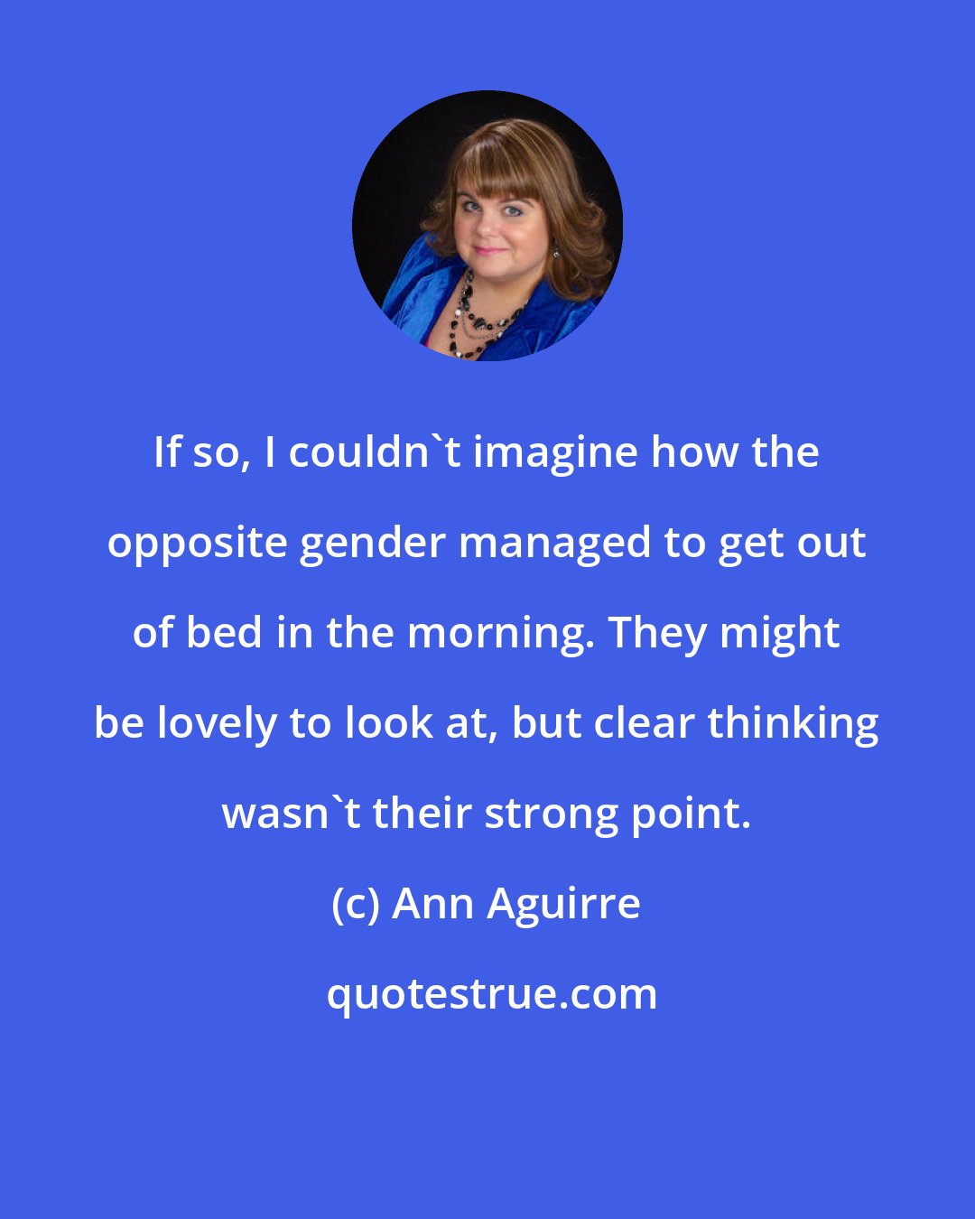 Ann Aguirre: If so, I couldn't imagine how the opposite gender managed to get out of bed in the morning. They might be lovely to look at, but clear thinking wasn't their strong point.