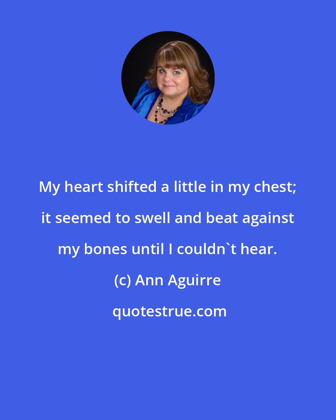 Ann Aguirre: My heart shifted a little in my chest; it seemed to swell and beat against my bones until I couldn't hear.