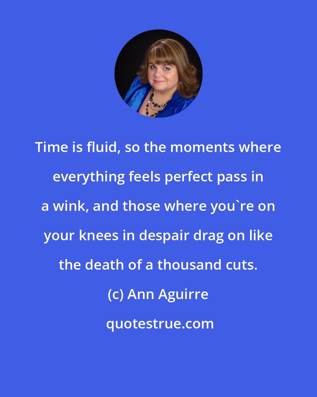 Ann Aguirre: Time is fluid, so the moments where everything feels perfect pass in a wink, and those where you're on your knees in despair drag on like the death of a thousand cuts.