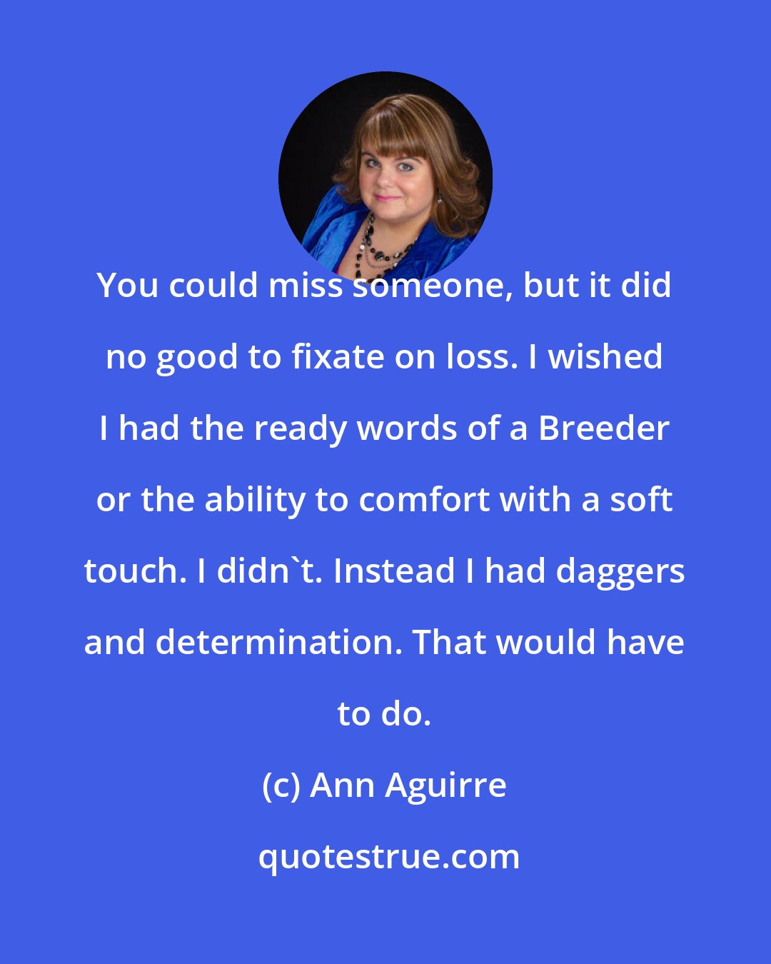 Ann Aguirre: You could miss someone, but it did no good to fixate on loss. I wished I had the ready words of a Breeder or the ability to comfort with a soft touch. I didn't. Instead I had daggers and determination. That would have to do.