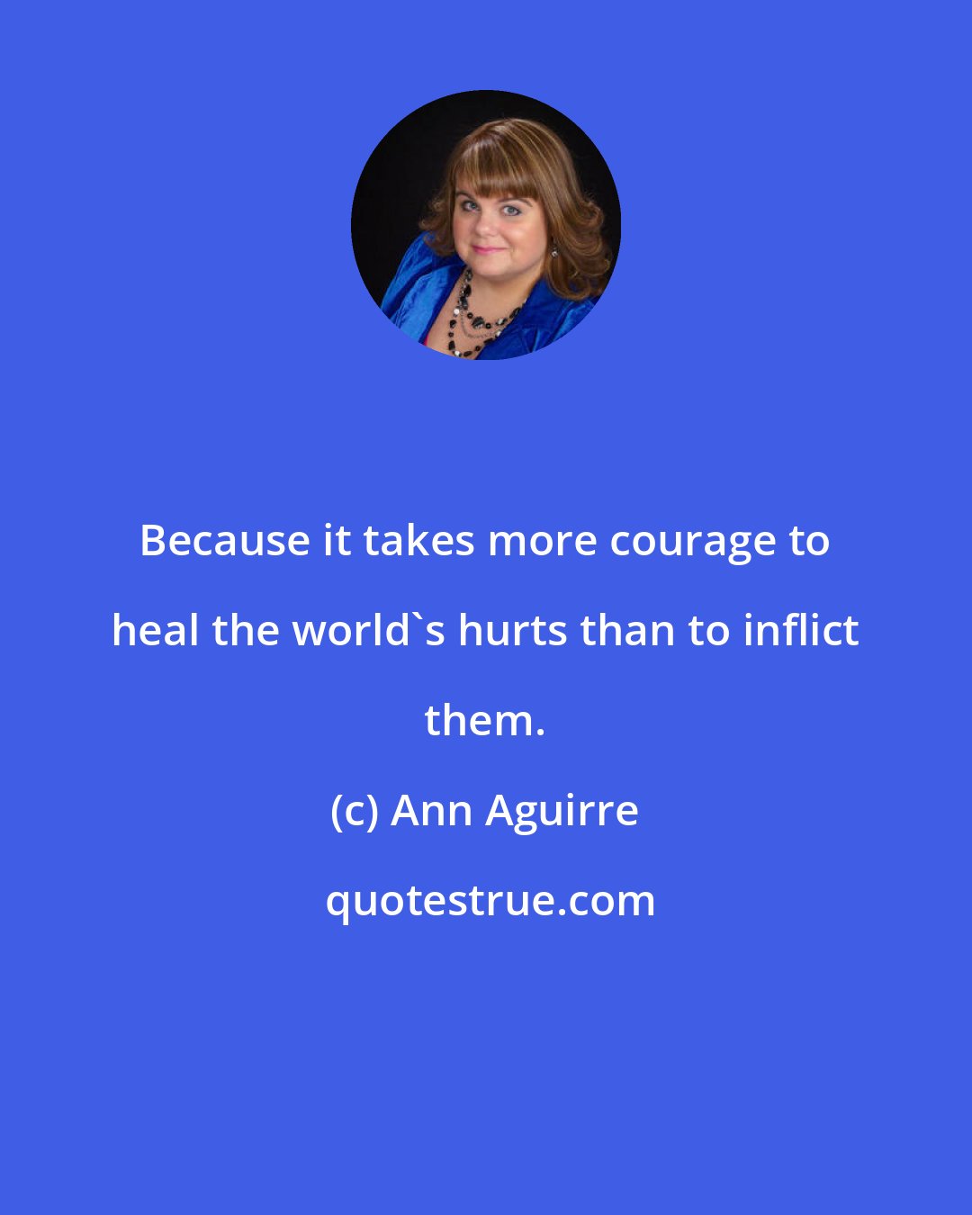 Ann Aguirre: Because it takes more courage to heal the world's hurts than to inflict them.