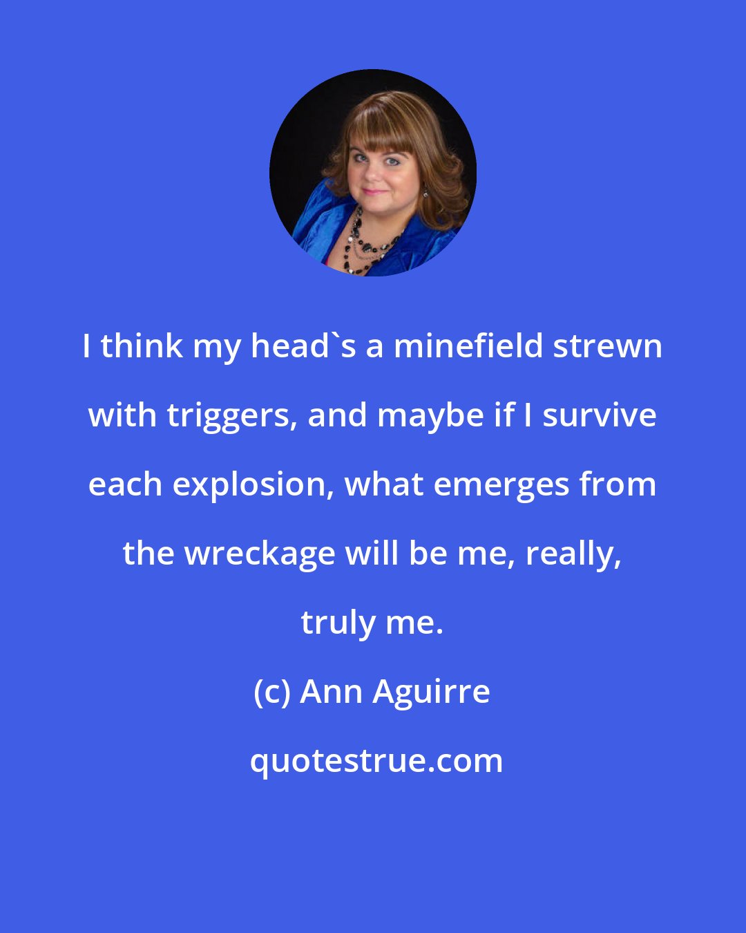 Ann Aguirre: I think my head's a minefield strewn with triggers, and maybe if I survive each explosion, what emerges from the wreckage will be me, really, truly me.