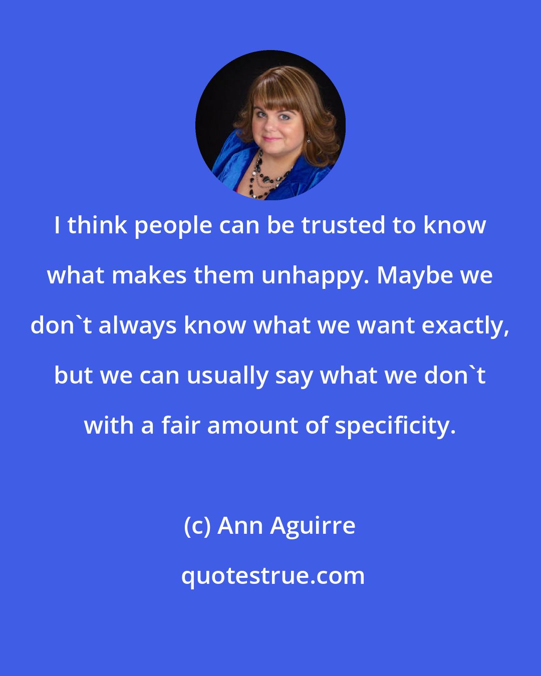 Ann Aguirre: I think people can be trusted to know what makes them unhappy. Maybe we don't always know what we want exactly, but we can usually say what we don't with a fair amount of specificity.