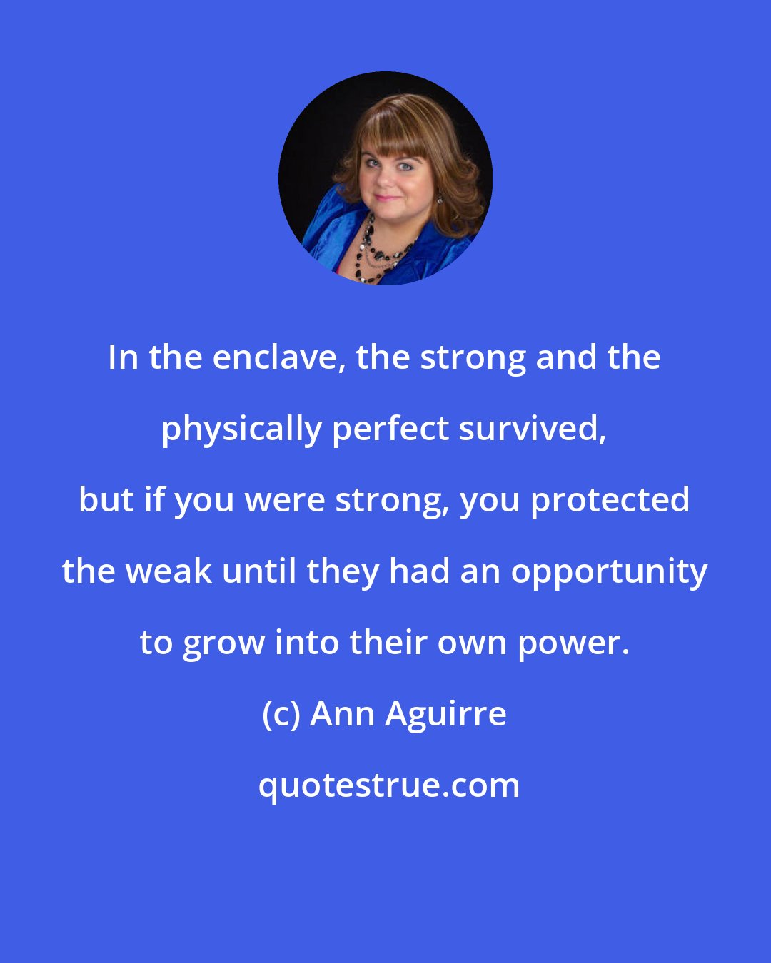 Ann Aguirre: In the enclave, the strong and the physically perfect survived, but if you were strong, you protected the weak until they had an opportunity to grow into their own power.