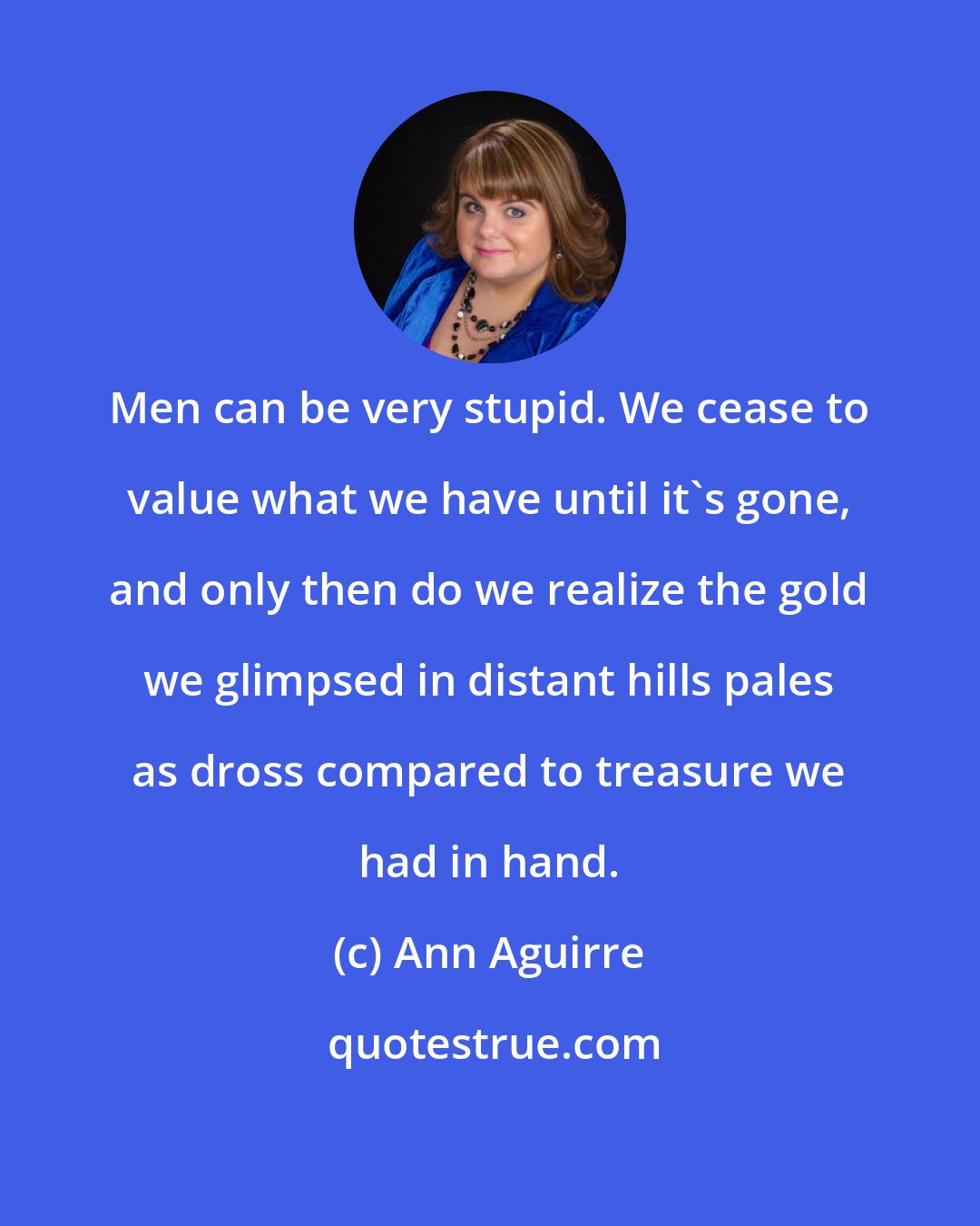 Ann Aguirre: Men can be very stupid. We cease to value what we have until it's gone, and only then do we realize the gold we glimpsed in distant hills pales as dross compared to treasure we had in hand.