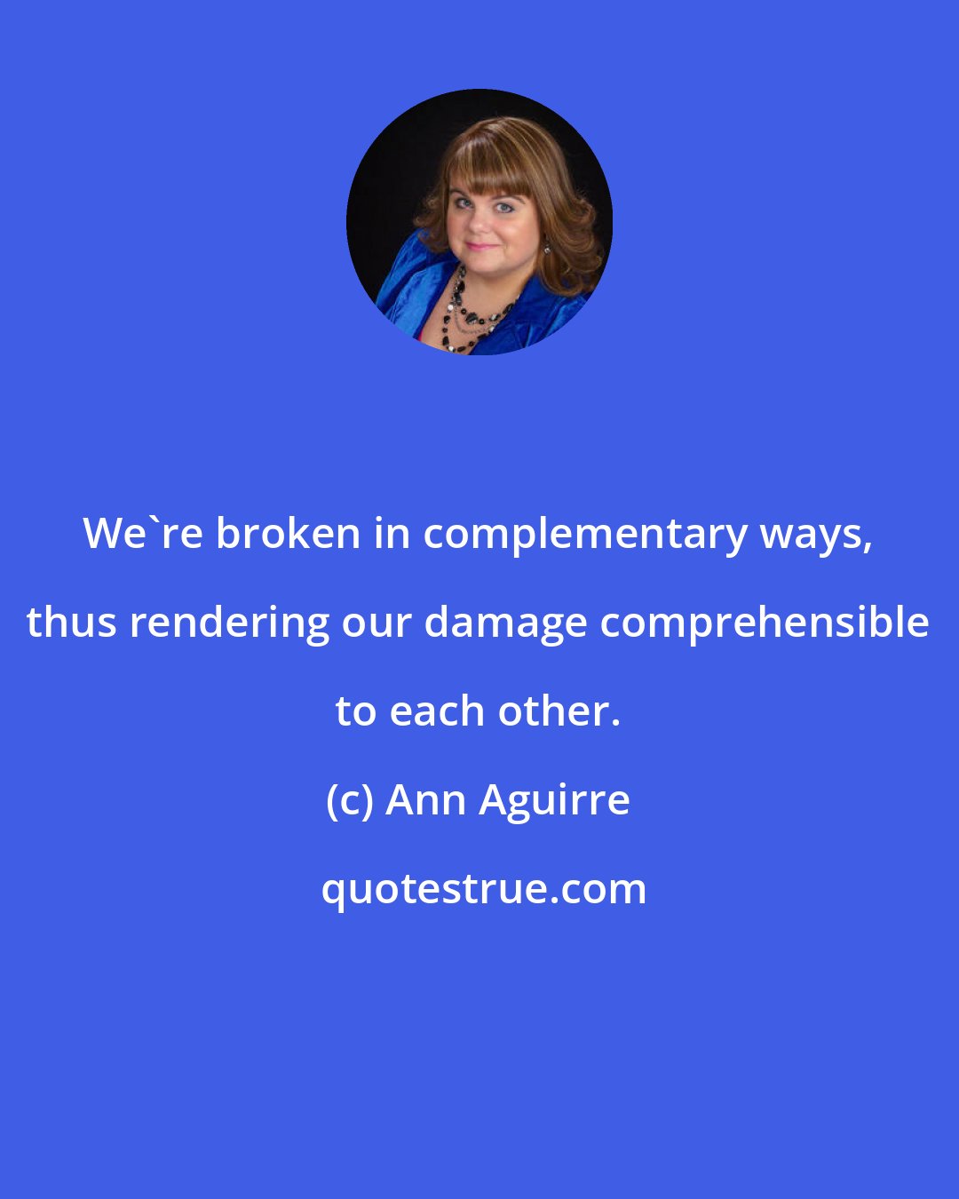 Ann Aguirre: We're broken in complementary ways, thus rendering our damage comprehensible to each other.