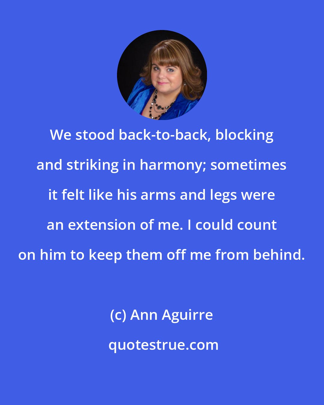 Ann Aguirre: We stood back-to-back, blocking and striking in harmony; sometimes it felt like his arms and legs were an extension of me. I could count on him to keep them off me from behind.