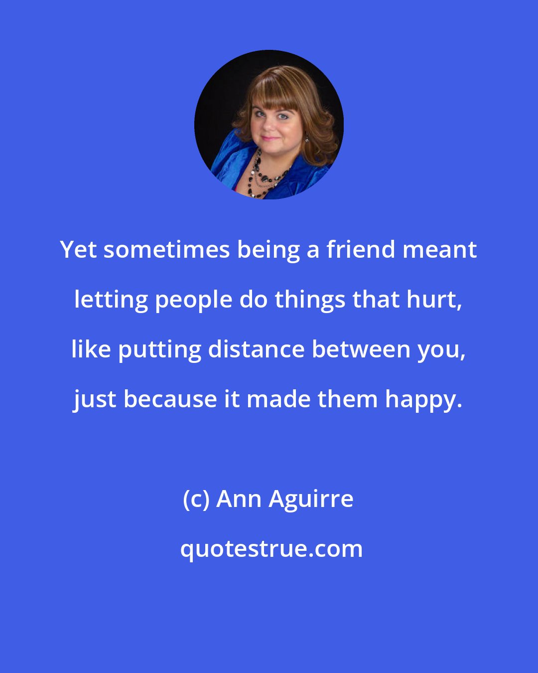 Ann Aguirre: Yet sometimes being a friend meant letting people do things that hurt, like putting distance between you, just because it made them happy.