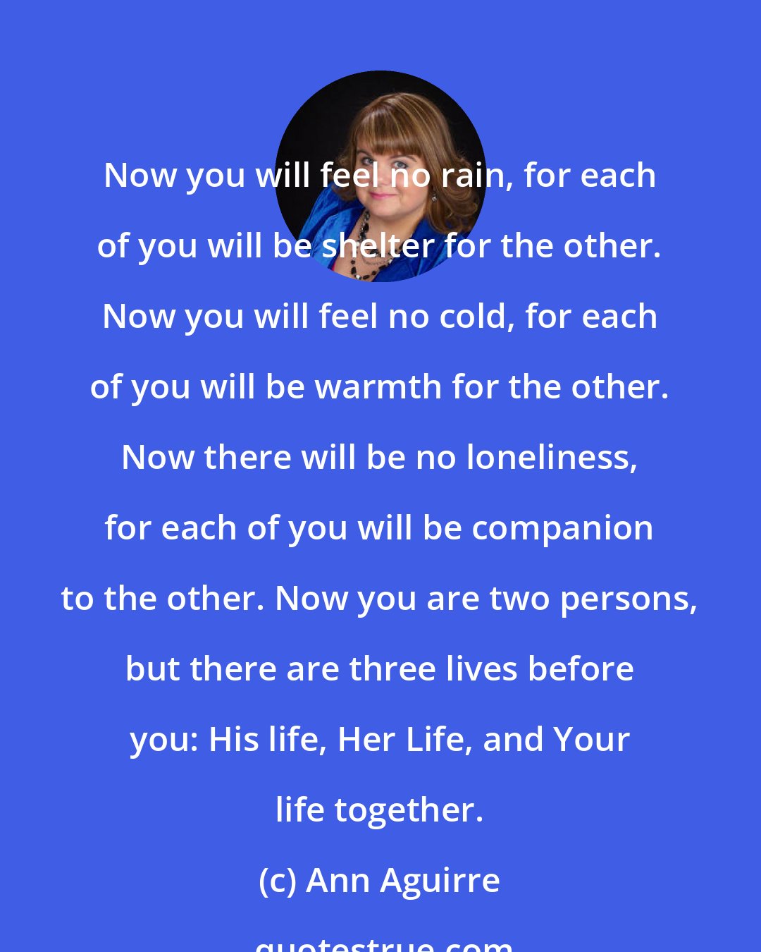 Ann Aguirre: Now you will feel no rain, for each of you will be shelter for the other. Now you will feel no cold, for each of you will be warmth for the other. Now there will be no loneliness, for each of you will be companion to the other. Now you are two persons, but there are three lives before you: His life, Her Life, and Your life together.