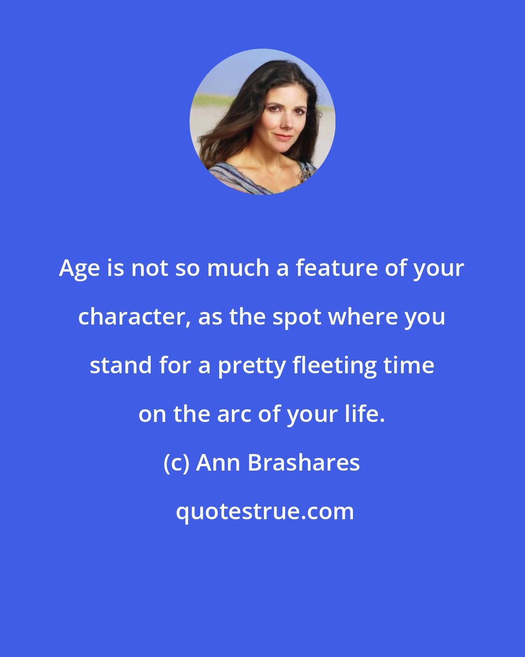 Ann Brashares: Age is not so much a feature of your character, as the spot where you stand for a pretty fleeting time on the arc of your life.