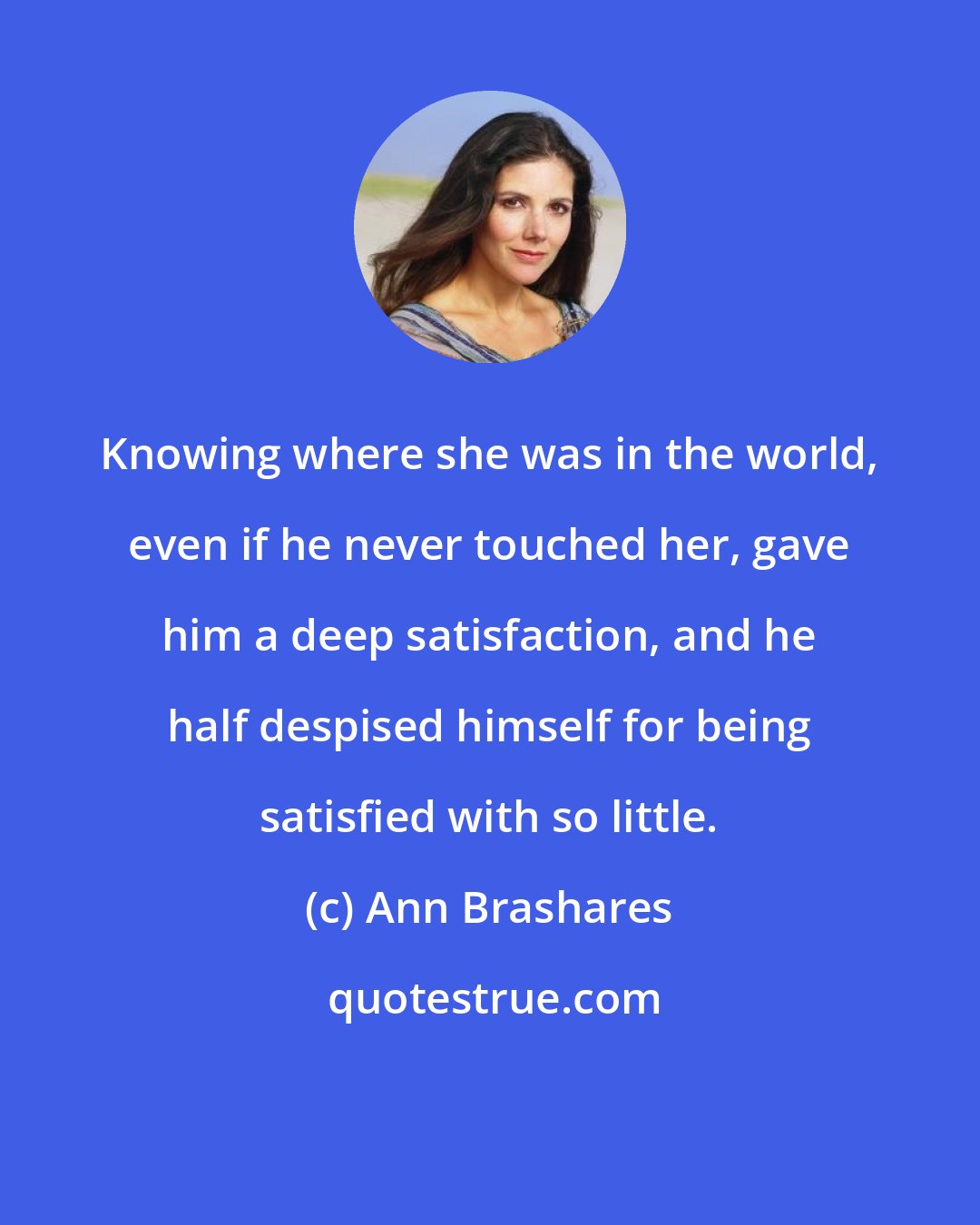 Ann Brashares: Knowing where she was in the world, even if he never touched her, gave him a deep satisfaction, and he half despised himself for being satisfied with so little.