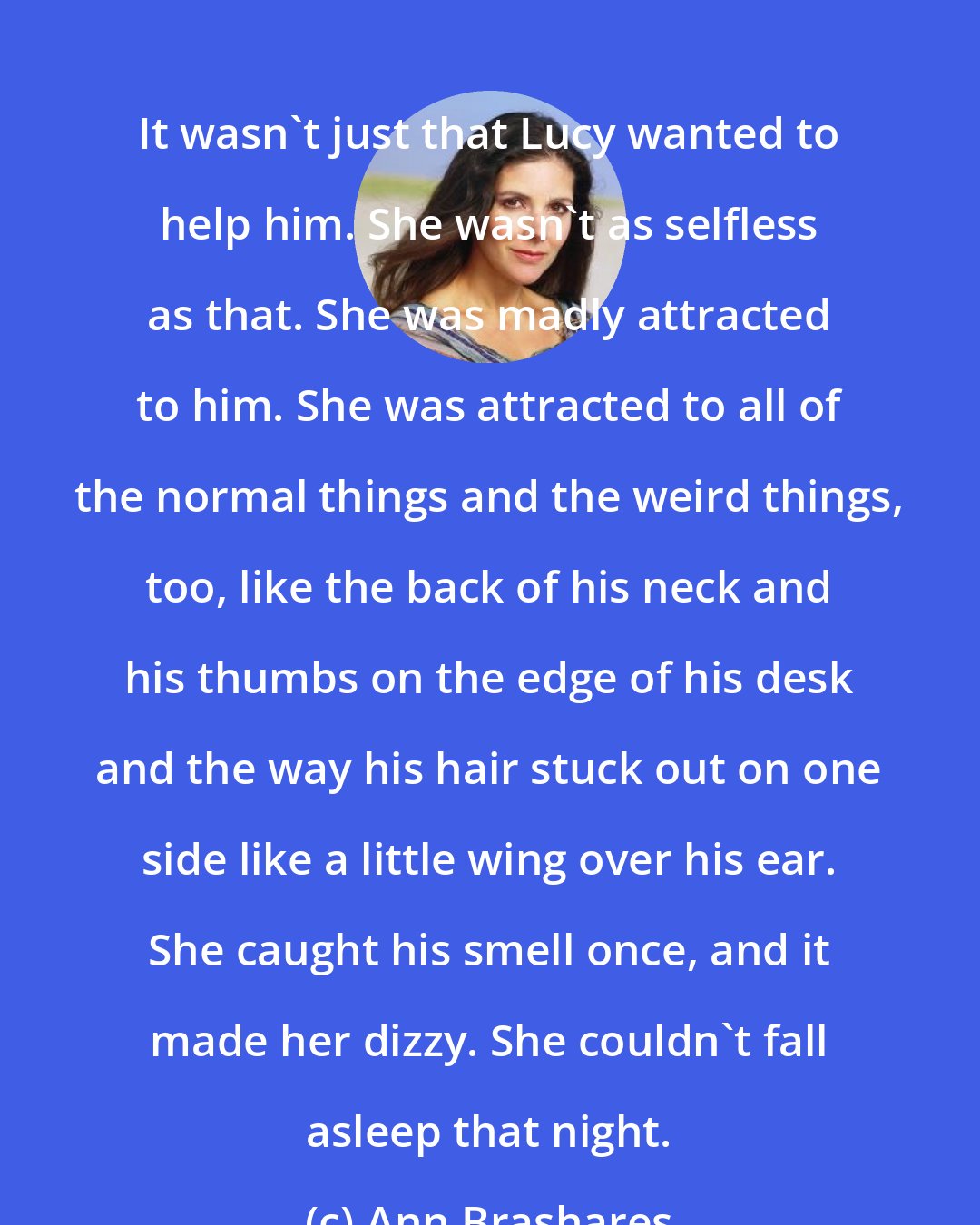 Ann Brashares: It wasn't just that Lucy wanted to help him. She wasn't as selfless as that. She was madly attracted to him. She was attracted to all of the normal things and the weird things, too, like the back of his neck and his thumbs on the edge of his desk and the way his hair stuck out on one side like a little wing over his ear. She caught his smell once, and it made her dizzy. She couldn't fall asleep that night.