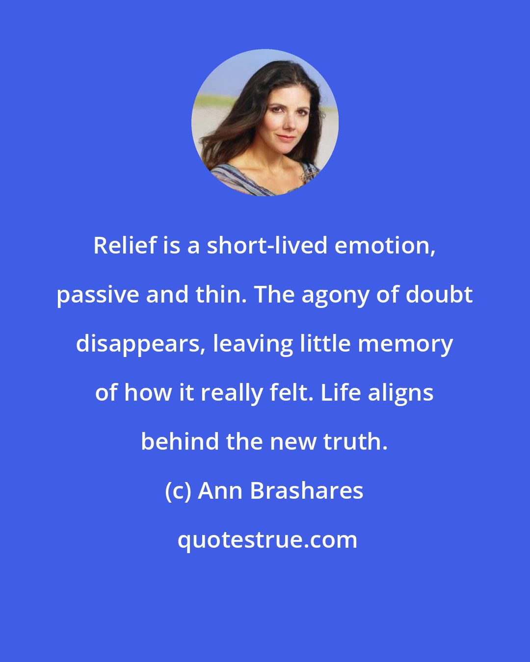 Ann Brashares: Relief is a short-lived emotion, passive and thin. The agony of doubt disappears, leaving little memory of how it really felt. Life aligns behind the new truth.