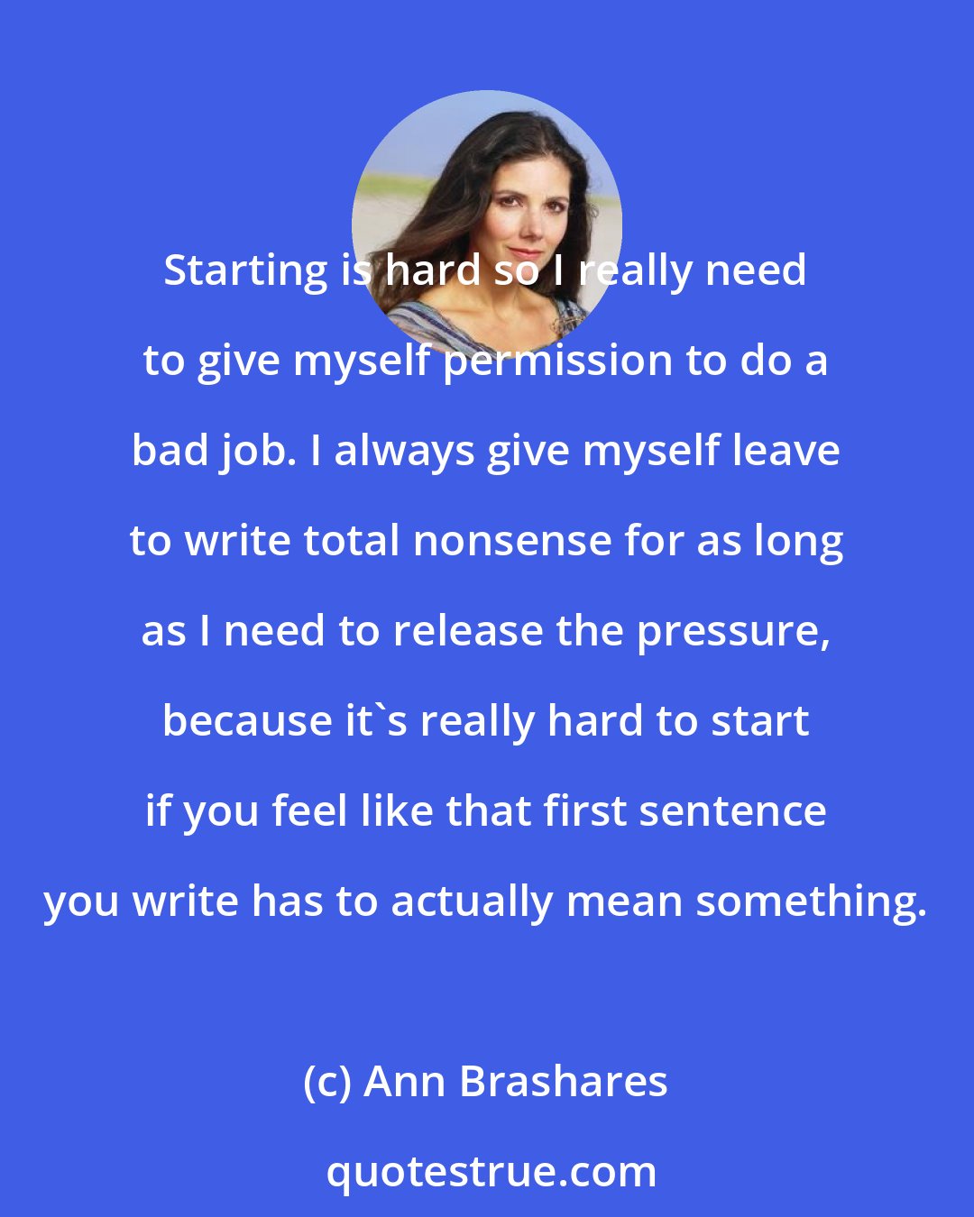 Ann Brashares: Starting is hard so I really need to give myself permission to do a bad job. I always give myself leave to write total nonsense for as long as I need to release the pressure, because it's really hard to start if you feel like that first sentence you write has to actually mean something.