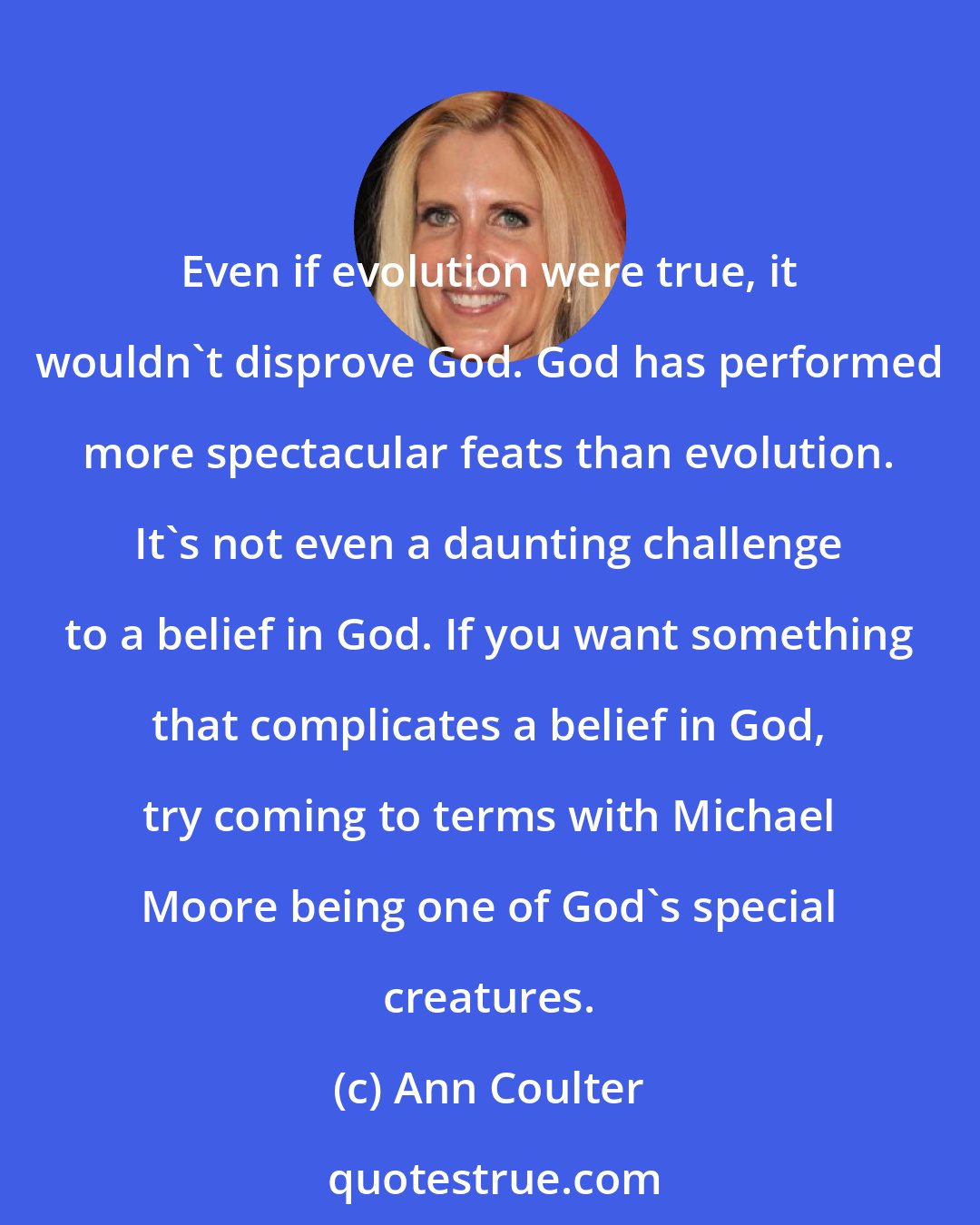 Ann Coulter: Even if evolution were true, it wouldn't disprove God. God has performed more spectacular feats than evolution. It's not even a daunting challenge to a belief in God. If you want something that complicates a belief in God, try coming to terms with Michael Moore being one of God's special creatures.