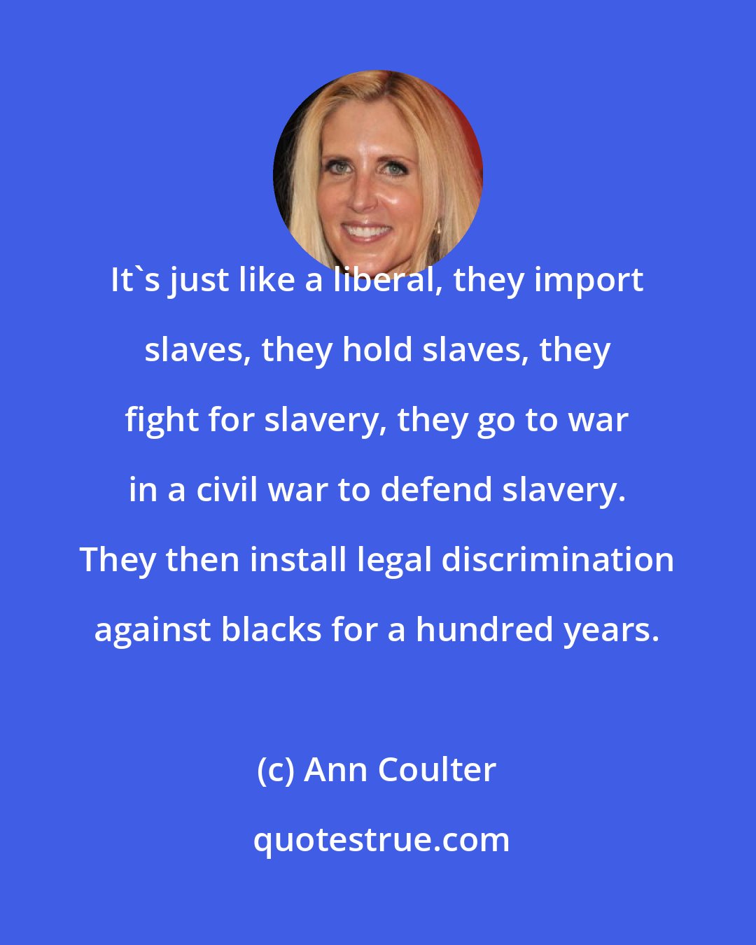 Ann Coulter: It's just like a liberal, they import slaves, they hold slaves, they fight for slavery, they go to war in a civil war to defend slavery. They then install legal discrimination against blacks for a hundred years.