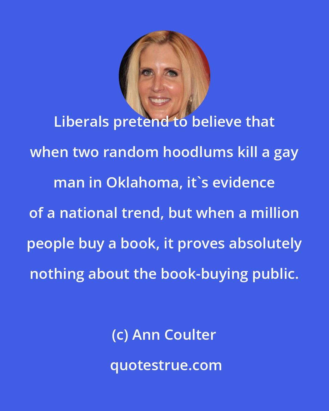 Ann Coulter: Liberals pretend to believe that when two random hoodlums kill a gay man in Oklahoma, it's evidence of a national trend, but when a million people buy a book, it proves absolutely nothing about the book-buying public.