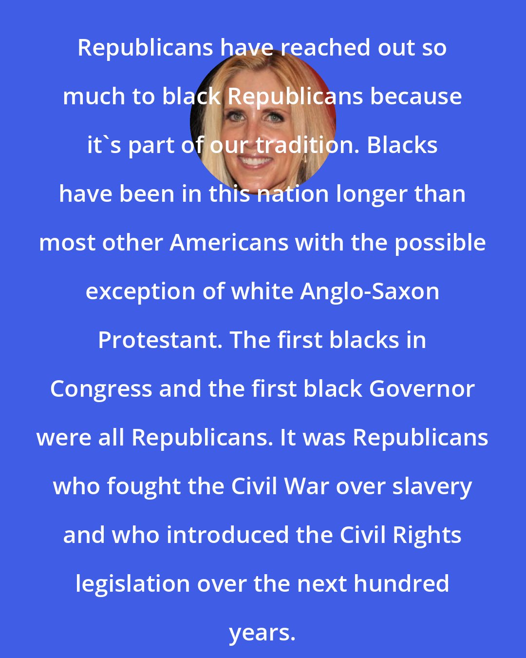 Ann Coulter: Republicans have reached out so much to black Republicans because it's part of our tradition. Blacks have been in this nation longer than most other Americans with the possible exception of white Anglo-Saxon Protestant. The first blacks in Congress and the first black Governor were all Republicans. It was Republicans who fought the Civil War over slavery and who introduced the Civil Rights legislation over the next hundred years.