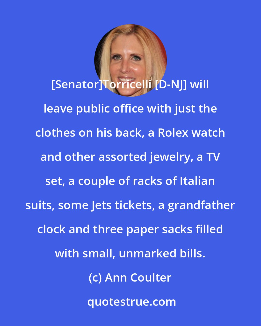 Ann Coulter: [Senator]Torricelli [D-NJ] will leave public office with just the clothes on his back, a Rolex watch and other assorted jewelry, a TV set, a couple of racks of Italian suits, some Jets tickets, a grandfather clock and three paper sacks filled with small, unmarked bills.