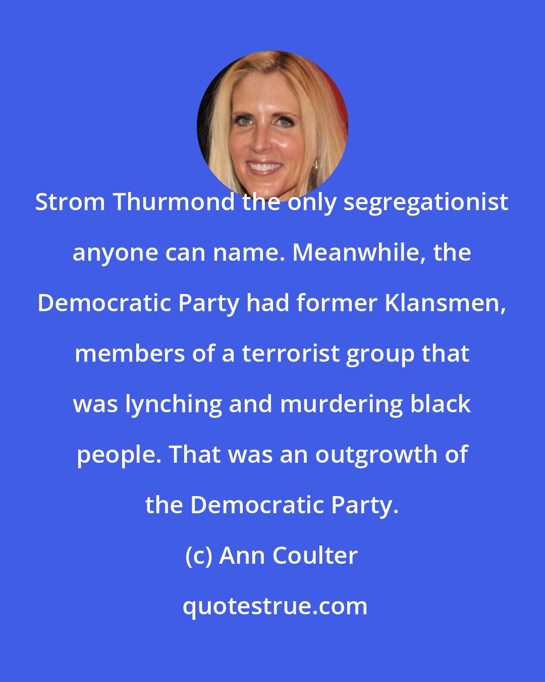 Ann Coulter: Strom Thurmond the only segregationist anyone can name. Meanwhile, the Democratic Party had former Klansmen, members of a terrorist group that was lynching and murdering black people. That was an outgrowth of the Democratic Party.