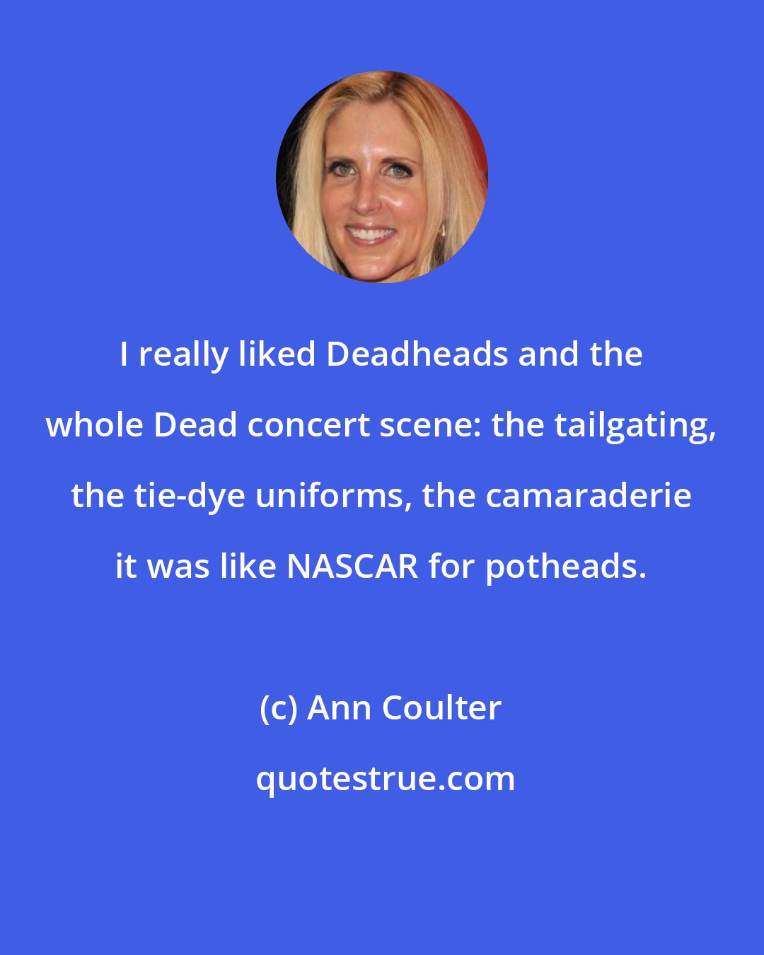 Ann Coulter: I really liked Deadheads and the whole Dead concert scene: the tailgating, the tie-dye uniforms, the camaraderie it was like NASCAR for potheads.