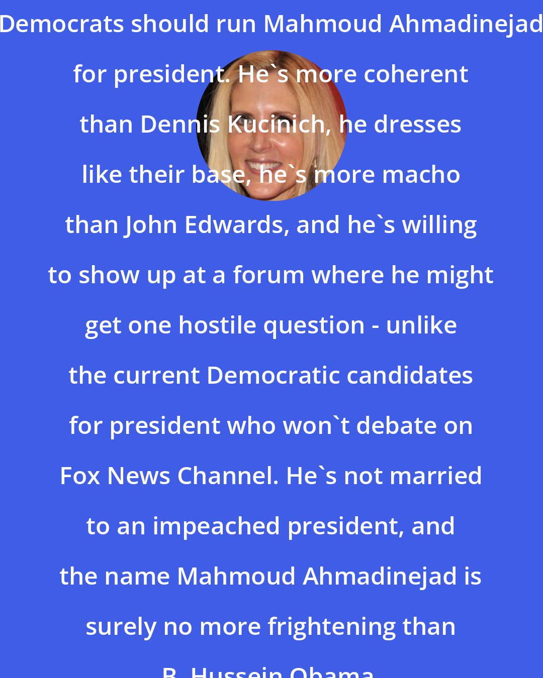 Ann Coulter: Democrats should run Mahmoud Ahmadinejad for president. He's more coherent than Dennis Kucinich, he dresses like their base, he's more macho than John Edwards, and he's willing to show up at a forum where he might get one hostile question - unlike the current Democratic candidates for president who won't debate on Fox News Channel. He's not married to an impeached president, and the name Mahmoud Ahmadinejad is surely no more frightening than B. Hussein Obama.