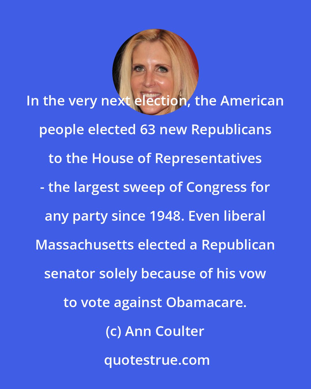 Ann Coulter: In the very next election, the American people elected 63 new Republicans to the House of Representatives - the largest sweep of Congress for any party since 1948. Even liberal Massachusetts elected a Republican senator solely because of his vow to vote against Obamacare.