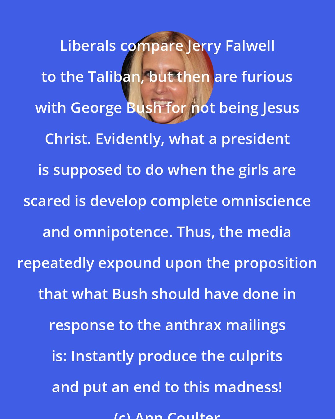Ann Coulter: Liberals compare Jerry Falwell to the Taliban, but then are furious with George Bush for not being Jesus Christ. Evidently, what a president is supposed to do when the girls are scared is develop complete omniscience and omnipotence. Thus, the media repeatedly expound upon the proposition that what Bush should have done in response to the anthrax mailings is: Instantly produce the culprits and put an end to this madness!