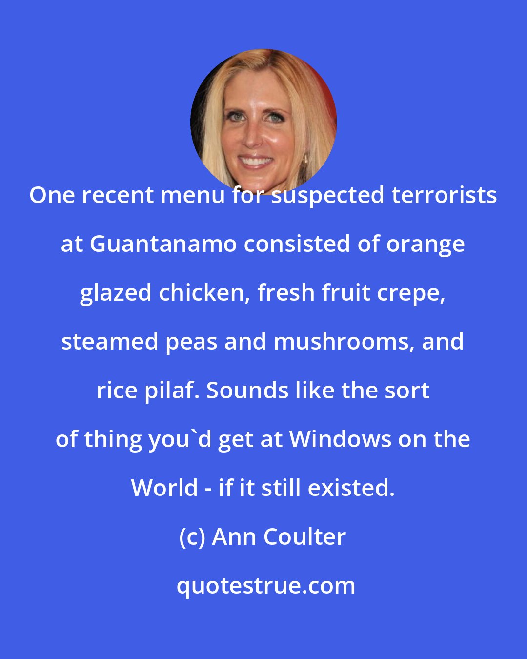 Ann Coulter: One recent menu for suspected terrorists at Guantanamo consisted of orange glazed chicken, fresh fruit crepe, steamed peas and mushrooms, and rice pilaf. Sounds like the sort of thing you'd get at Windows on the World - if it still existed.