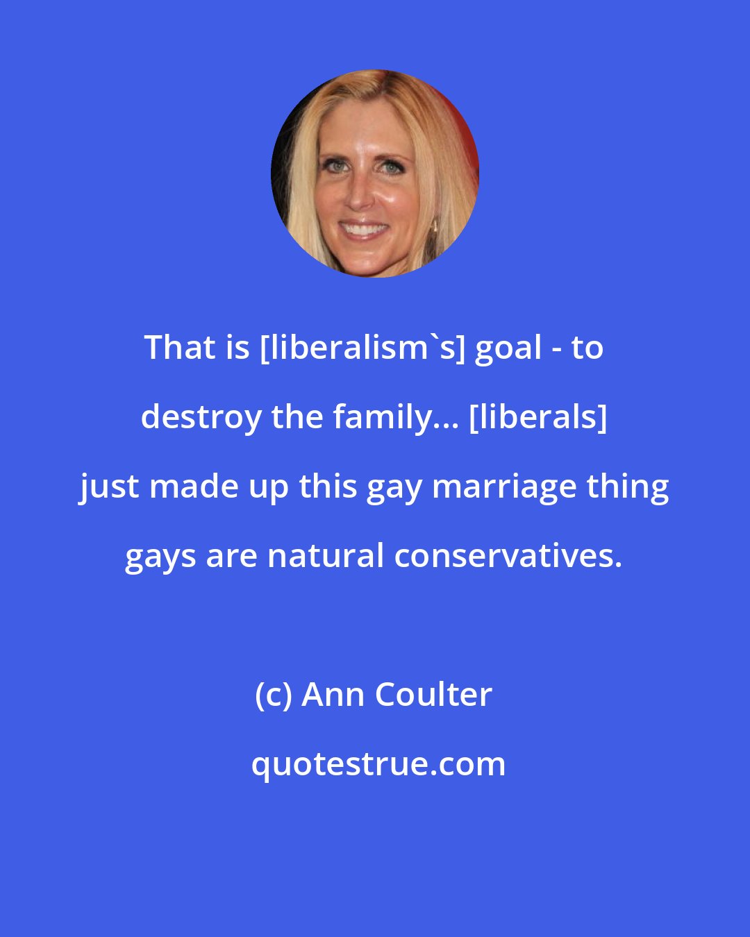 Ann Coulter: That is [liberalism's] goal - to destroy the family... [liberals] just made up this gay marriage thing gays are natural conservatives.